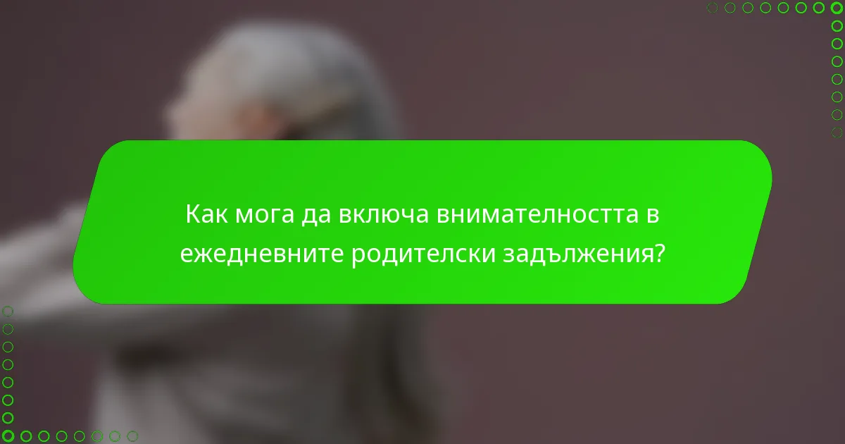 Как мога да включа внимателността в ежедневните родителски задължения?